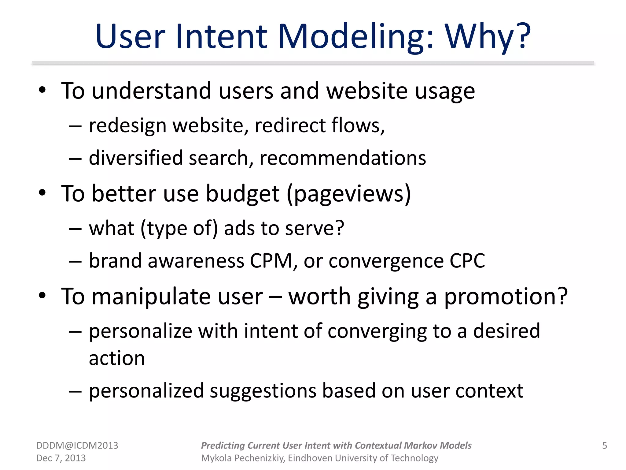 User Intent Modeling: Why?
• To understand users and website usage
– redesign website, redirect flows,
– diversified search, recommendations
• To better use budget (pageviews)
– what (type of) ads to serve?
– brand awareness CPM, or convergence CPC
• To manipulate user – worth giving a promotion?
– personalize with intent of converging to a desired
action
– personalized suggestions based on user context
DDDM@ICDM2013
Dec 7, 2013
5Predicting Current User Intent with Contextual Markov Models
Mykola Pechenizkiy, Eindhoven University of Technology
 