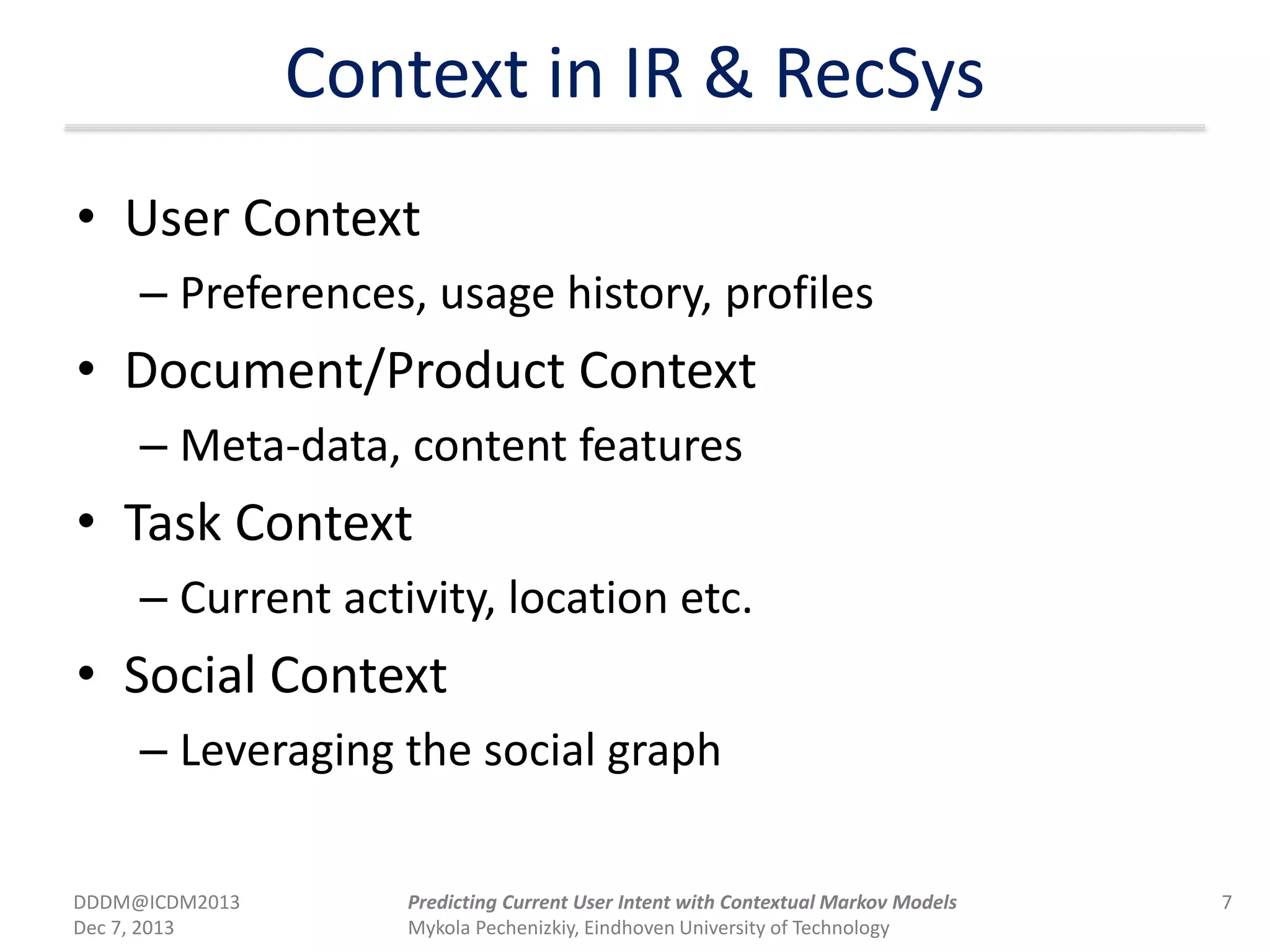 Context in IR & RecSys
• User Context
– Preferences, usage history, profiles
• Document/Product Context
– Meta-data, content features
• Task Context
– Current activity, location etc.
• Social Context
– Leveraging the social graph
DDDM@ICDM2013
Dec 7, 2013
7Predicting Current User Intent with Contextual Markov Models
Mykola Pechenizkiy, Eindhoven University of Technology
 