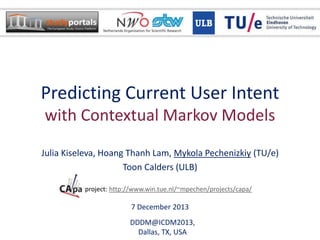 Predicting Current User Intent
with Contextual Markov Models
Julia Kiseleva, Hoang Thanh Lam, Mykola Pechenizkiy (TU/e)
Toon Calders (ULB)
DDDM@ICDM2013,
Dallas, TX, USA
CAPA project: http://www.win.tue.nl/~mpechen/projects/capa/
7 December 2013
 