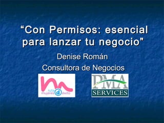““Con Permisos: esencialCon Permisos: esencial
para lanzar tu negocio”para lanzar tu negocio”
Denise RománDenise Román
Consultora de NegociosConsultora de Negocios
 