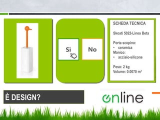 Sì No
SCHEDA TECNICA
Skoati 5022-Linea Beta
Porta scopino:
• ceramica
Manico:
• acciaio-silicone
Peso: 2 kg
Volume: 0.0070 m³
È DESIGN?
 
