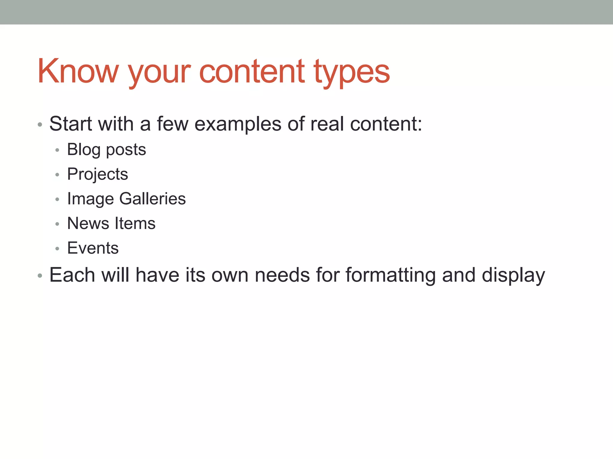 Know your content types
•  Start with a few examples of real content:
   •  Blog posts
   •  Projects
   •  Image Galleries
   •  News Items
   •  Events
•  Each will have its own needs for formatting and display
 