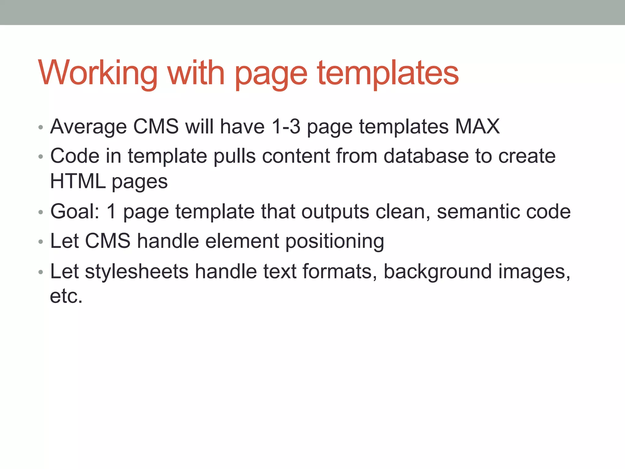 Working with page templates
•  Average CMS will have 1-3 page templates MAX
•  Code in template pulls content from database to create
   HTML pages
•  Goal: 1 page template that outputs clean, semantic code
•  Let CMS handle element positioning
•  Let stylesheets handle text formats, background images,
   etc.
 