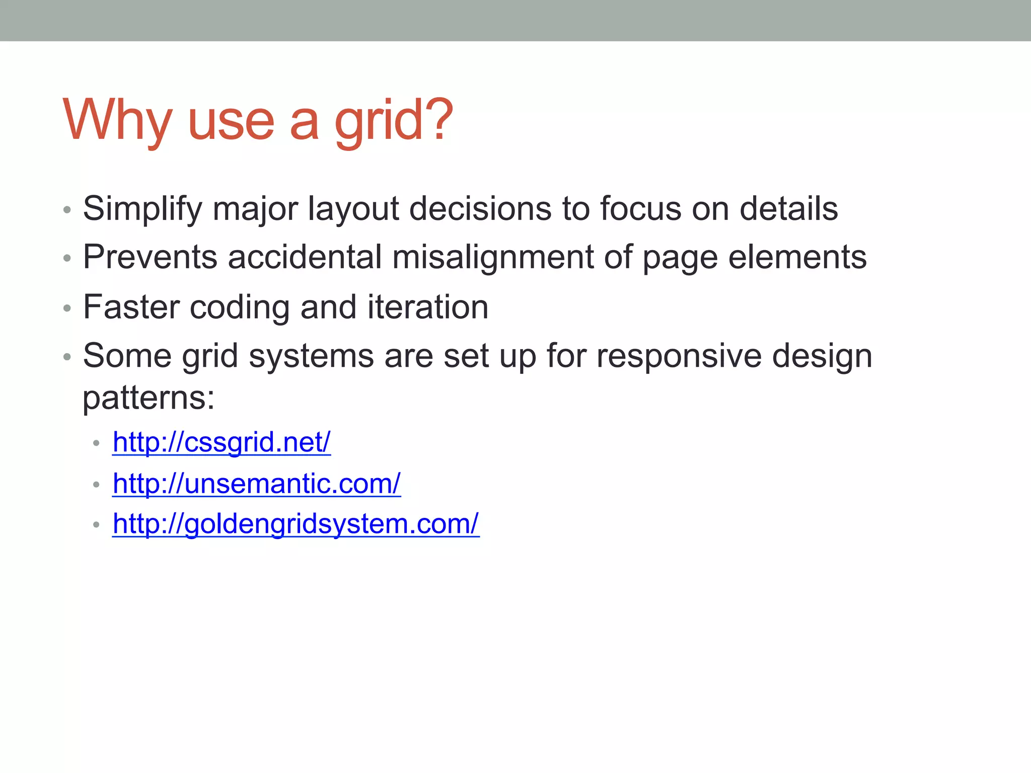 Why use a grid?
•  Simplify major layout decisions to focus on details
•  Prevents accidental misalignment of page elements
•  Faster coding and iteration
•  Some grid systems are set up for responsive design
 patterns:
  •  http://cssgrid.net/
  •  http://unsemantic.com/
  •  http://goldengridsystem.com/
 