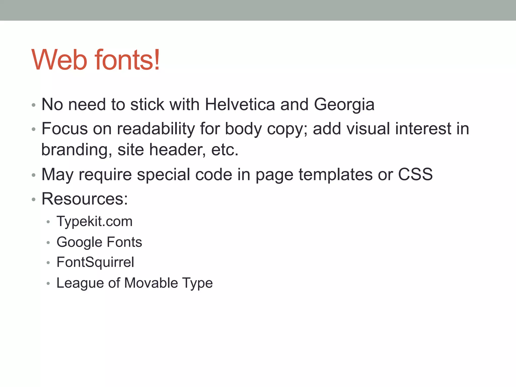 Web fonts!
•  No need to stick with Helvetica and Georgia
•  Focus on readability for body copy; add visual interest in
   branding, site header, etc.
•  May require special code in page templates or CSS
•  Resources:
  •  Typekit.com
  •  Google Fonts
  •  FontSquirrel
  •  League of Movable Type
 