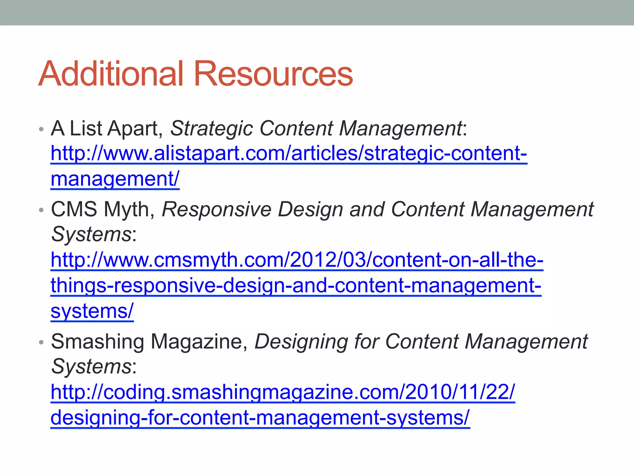 Additional Resources
•  A List Apart, Strategic Content Management:
   http://www.alistapart.com/articles/strategic-content-
   management/
•  CMS Myth, Responsive Design and Content Management
   Systems:
   http://www.cmsmyth.com/2012/03/content-on-all-the-
   things-responsive-design-and-content-management-
   systems/
•  Smashing Magazine, Designing for Content Management
   Systems:
   http://coding.smashingmagazine.com/2010/11/22/
   designing-for-content-management-systems/
 