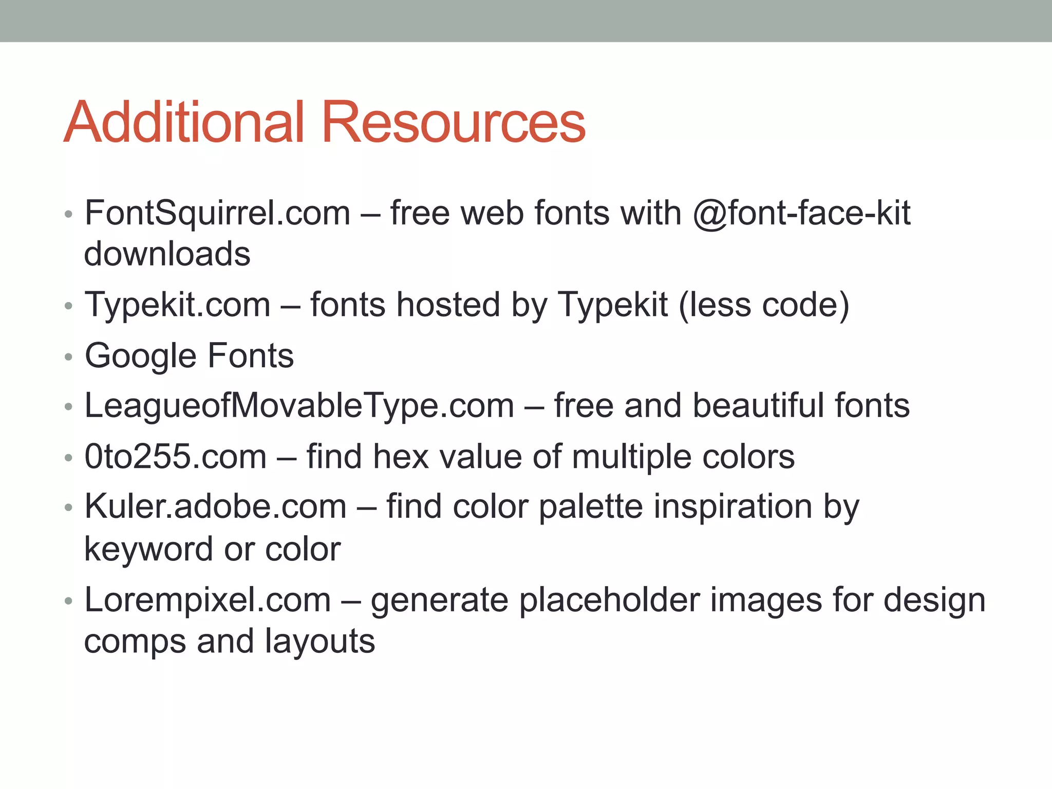 Additional Resources
•  FontSquirrel.com – free web fonts with @font-face-kit
   downloads
•  Typekit.com – fonts hosted by Typekit (less code)
•  Google Fonts
•  LeagueofMovableType.com – free and beautiful fonts
•  0to255.com – find hex value of multiple colors
•  Kuler.adobe.com – find color palette inspiration by
   keyword or color
•  Lorempixel.com – generate placeholder images for design
   comps and layouts
 