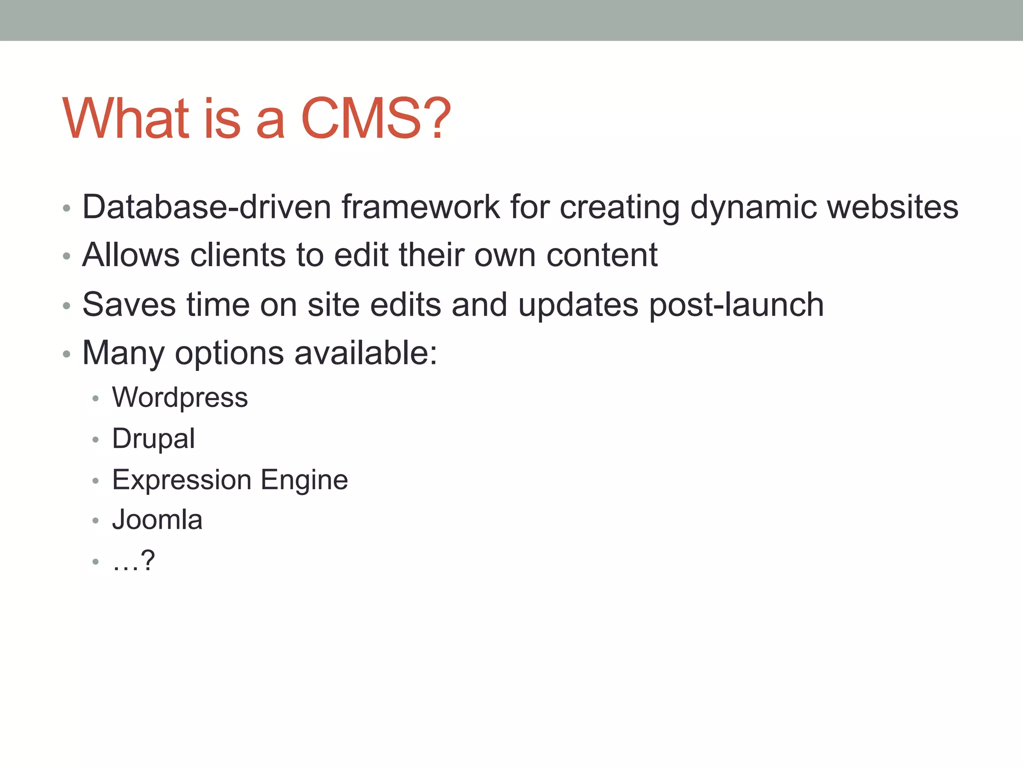 What is a CMS?
•  Database-driven framework for creating dynamic websites
•  Allows clients to edit their own content
•  Saves time on site edits and updates post-launch
•  Many options available:
   •  Wordpress
   •  Drupal
   •  Expression Engine
   •  Joomla
   •  …?
 