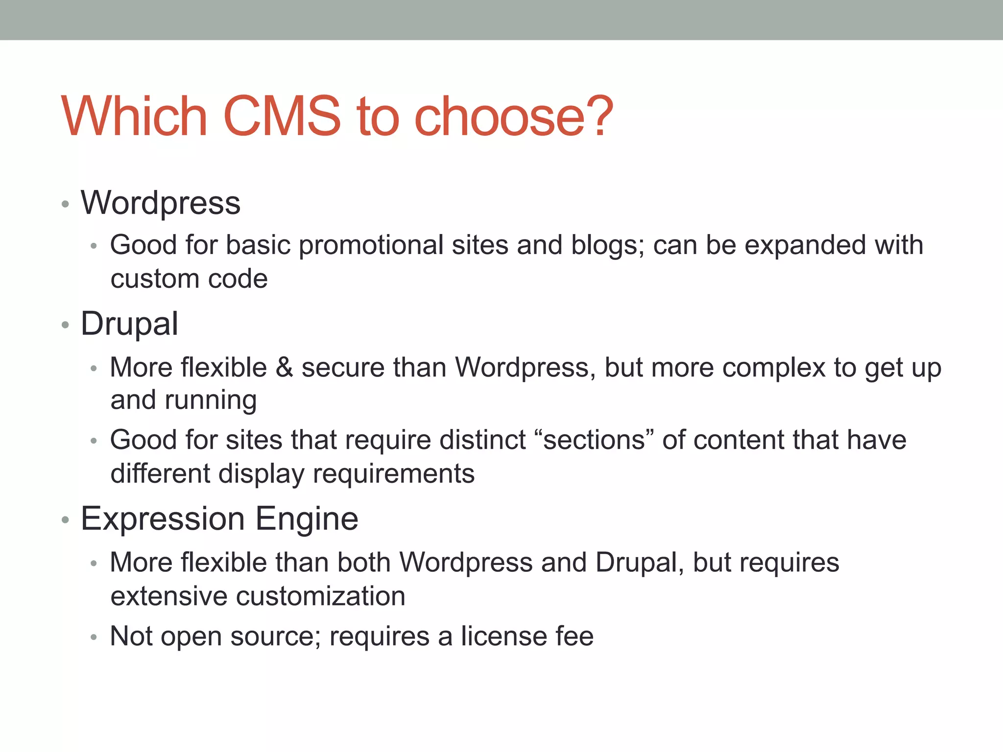 Which CMS to choose?
•  Wordpress
   •  Good for basic promotional sites and blogs; can be expanded with
      custom code
•  Drupal
   •  More flexible & secure than Wordpress, but more complex to get up
      and running
   •  Good for sites that require distinct “sections” of content that have
      different display requirements
•  Expression Engine
   •  More flexible than both Wordpress and Drupal, but requires
      extensive customization
   •  Not open source; requires a license fee
 