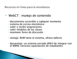   WebCT : manejo de contenido   documentos accesible a cualquier momento sistema de correo electrónico subir y recibir asignaciones subir módulos de las clases mantener foros de discusión ventaja: RUM tiene el sistema, ofrece talleres desventaja: un sistema cerrado difícil de integrar con el WWW, necesita capacitación de estudiantes 