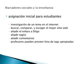 asignación inicial para estudiantes investigación de un tema en el internet buscar, comparar, y escoger el mejor sitio web  añadir el enlace a Diigo añadir tag(s) añadir comentarios profesores pueden proveer lista de tags apropiadas 