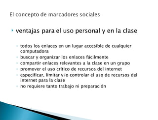 ventajas para el uso personal y en la clase   todos los enlaces en un lugar accesible de cualquier computadora buscar y organizar los enlaces fácilmente compartir enlaces relevantes a la clase en un grupo promover el uso crítico de recursos del internet  especificar, limitar y/o controlar el uso de recursos del internet para la clase no requiere tanto trabajo ni preparación  