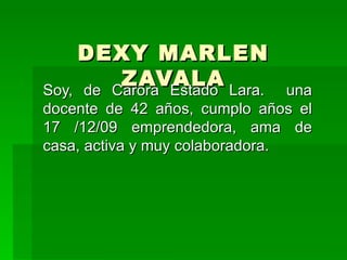 DEXY MARLEN ZAVALA Soy, de Carora Estado Lara.  una docente de 42 años, cumplo años el 17 /12/09 emprendedora, ama de casa, activa y muy colaboradora.  