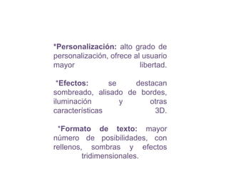 *Personalización: alto grado de personalización, ofrece al usuario mayor libertad. *Efectos:se destacan sombreado, alisado de bordes, iluminación y otras características 3D.*Formato de texto:mayor número de posibilidades, con rellenos, sombras y efectos tridimensionales.