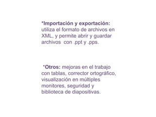 *Importación y exportación: utiliza el formato de archivos en XML, y permite abrir y guardar archivos con .ppt y .pps. *Otros:mejoras en el trabajo con tablas, corrector ortográfico, visualización en múltiples monitores, seguridad y biblioteca de diapositivas.