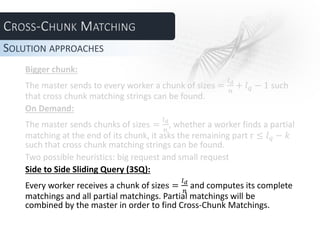 Bigger chunk:
The master sends to every worker a chunk of sizes =
𝑙 𝑑
𝑛
+ 𝑙 𝑞 − 1 such
that cross chunk matching strings can be found.
On Demand:
The master sends chunks of sizes =
𝑙 𝑑
𝑛
, whether a worker finds a partial
matching at the end of its chunk, it asks the remaining part r ≤ 𝑙 𝑞 − 𝑘
such that cross chunk matching strings can be found.
Two possible heuristics: big request and small request
Side to Side Sliding Query (3SQ):
Every worker receives a chunk of sizes =
𝑙 𝑑
𝑛
and computes its complete
matchings and all partial matchings. Partial matchings will be
combined by the master in order to find Cross-Chunk Matchings.
SOLUTION APPROACHES
 