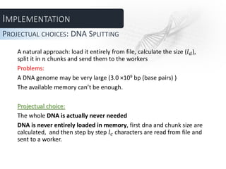 A natural approach: load it entirely from file, calculate the size (𝑙 𝑑),
split it in 𝑛 chunks and send them to the workers
Problems:
A DNA genome may be very large (3.0 ×109 bp (base pairs) )
The available memory can’t be enough.
Projectual choice:
The whole DNA is actually never needed
DNA is never entirely loaded in memory, first dna and chunk size are
calculated, and then step by step 𝑙 𝑐 characters are read from file and
sent to a worker.
PROJECTUAL CHOICES: DNA SPLITTING
 