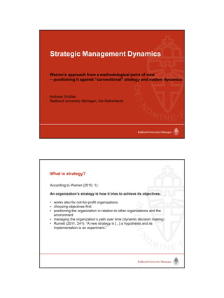 Strategic Management Dynamics
Warren’s approach from a methodological point of view
─ positioning it against “conventional” strategy and system dynamics
Andreas Größler
Radboud University Nijmegen, the Netherlands
 