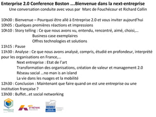 Enterprise 2.0 Conference Boston ….Bienvenue dans la next-entreprise Une conversation conduite avec vous par  Marc de Fouchécour et Richard Collin 10h00 : Bienvenue – Pourquoi être allé à Entreprise 2.0 et vous inviter aujourd’hui 10h05 : Quelques premières réactions et impressions 10h10 : Story telling : Ce que nous avons vu, entendu, rencontré, aimé, choisi,… Business case exemplaires Offres technologies et solutions  11h15 : Pause 11h30 : Analyse : Ce que nous avons analysé, compris, étudié en profondeur, interprété pour les organisations en France,… Next entreprise : Etat de l’art Transformation des organisations, création de valeur et management 2.0 Réseau social …no man is an island La vie dans les nuages et la mobilité 12h30 : Conclusion : Maintenant que faire quand on est une entreprise ou une institution française ? 13h00 : Buffet…et social networking 