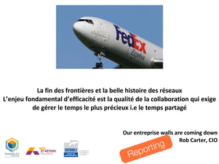 La fin des frontières et la belle histoire des réseaux L’enjeu fondamental d’efficacité est la qualité de la collaboration qui exige de gérer le temps le plus précieux i.e le temps partagé Our entreprise walls are coming down Rob Carter, CIO Reporting 