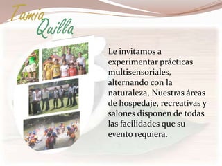 Tamia
   Quilla
            Le invitamos a
            experimentar prácticas
            multisensoriales,
            alternando con la
            naturaleza, Nuestras áreas
            de hospedaje, recreativas y
            salones disponen de todas
            las facilidades que su
            evento requiera.
 