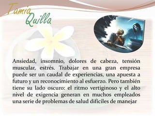 Tamia
   Quilla

 Ansiedad, insomnio, dolores de cabeza, tensión
 muscular, estrés. Trabajar en una gran empresa
 puede ser un caudal de experiencias, una apuesta a
 futuro y un reconocimiento al esfuerzo. Pero también
 tiene su lado oscuro: el ritmo vertiginoso y el alto
 nivel de exigencia generan en muchos empleados
 una serie de problemas de salud difíciles de manejar
 