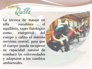 Tamia
   Quilla
La técnica de masaje en
silla     restablece       el
equilibrio, tanto fisiológico
como      energético      del
cuerpo y calma el sistema
nervioso central, para que
el cuerpo pueda recuperar
su capacidad natural de
combatir las enfermedades
y adaptarse a los cambios
ambientales.
 