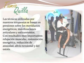 Tamia
   Quilla
Las técnicas utilizadas por
nuestros terapeutas se basan en
presiones sobre los meridianos
energéticos, movilizaciones
articulares y estiramientos.
Con resultados muy importantes:
relajación muscular, restauración
energética, reducción de
ansiedad, alivio tensional y del
estrés.
 