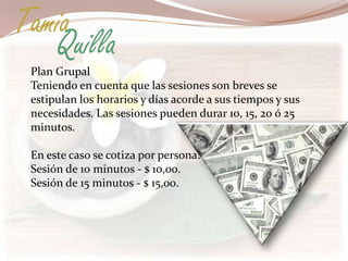 Tamia
   Quilla
 Plan Grupal
 Teniendo en cuenta que las sesiones son breves se
 estipulan los horarios y días acorde a sus tiempos y sus
 necesidades. Las sesiones pueden durar 10, 15, 20 ó 25
 minutos.

 En este caso se cotiza por persona:
 Sesión de 10 minutos - $ 10,00.
 Sesión de 15 minutos - $ 15,00.
 