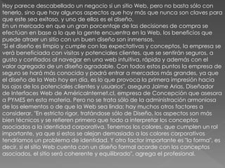 Hoy parece descabellado un negocio si un sitio Web, pero no basta sólo con
tenerlo, sino que hay algunos aspectos que hoy más que nunca son claves para
que este sea exitoso, y uno de ellos es el diseño.
En un mercado en que un gran porcentaje de las decisiones de compra se
efectúan en base a lo que la gente encuentra en la Web, los beneficios que
puede atraer un sitio con un buen diseño son inmensos.
"Si el diseño es limpio y cumple con las expectativas y conceptos, la empresa se
verá beneficiada con visitas y potenciales clientes, que se sentirán seguros, a
gusto y confiados al navegar en una web intuitiva, rápida y además con el
valor agregado de un diseño agradable. Con todos estos puntos la empresa de
seguro se hará más conocida y podrá entrar a mercados más grandes, ya que
el diseño de la Web hoy en día, es lo que provoca la primera impresión hacia
los ojos de los potenciales clientes y usuarios", asegura Jaime Arias, Diseñador
de Interfaces Web de AméricaInternet.cl, empresa de Concepción que asesora
a PYMES en esta materia. Pero no se trata sólo de la administración armoniosa
de los elementos o de que la Web sea linda; hay muchos otros factores a
considerar. "En estricto rigor, tratándose sólo de Diseño, los aspectos son más
bien técnicos y se refieren primero que todo a interpretar los conceptos
asociados a la identidad corporativa. Tenemos los colores, que cumplen un rol
importante, ya que si estos se alejan demasiado a los colores corporativos
tendríamos un problema de identidad. Y otro factor importante es "la forma", es
decir, si el sitio Web cuenta con un diseño formal acorde con los conceptos
asociados, el sitio será coherente y equilibrado", agrega el profesional.
 