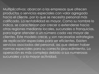 Multiplicativos: abarcan a las empresas que ofrecen
productos o servicios especiales con valor agregado
hacia el cliente, por lo que se necesita personal más
calificado. La rentabilidad es mayor. Como su nombre lo
indica, se caracterizan por crecer o extenderse hacia
otras regiones mediante locales, sucursales o franquicias,
para lograr atender a un número cada vez mayor de
clientes. Este modelo crece, y son necesarias estrategias
de replicación especiales para ser eficientes. Existen
servicios asociados del personal, así que deben haber
normas especiales para su correcto procedimiento. La
operación es más compleja debido a sus numerosas
sucursales y a la mayor actividad.
 