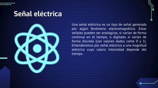 Señal eléctrica
Una señal eléctrica es un tipo de señal generada
por algún fenómeno electromagnético. Estas
señales pueden ser analógicas, si varían de forma
continua en el tiempo, o digitales si varían de
forma discreta (con valores dados como 0 y 1).
Entenderemos por señal eléctrica a una magnitud
eléctrica cuyo valoro intensidad depende del
tiempo.
 