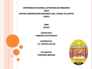 UNIVERSIDAD NACIONAL AUTONOMA DE HONDURAS  UNAH CENTRO UNIVERSITARIO REGIONAL DEL LITORAL ATLANTICO CURLA TEMA: BLOGS ASIGNATURA: COMERCIO ELECTRONICO CATEDRATICA: LIC. PATRICIA COLON ESTUDIANTE: FERNANDO MIRANDA 