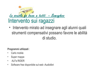 La scuola fa bene a tutti - Samugheo
Intervento sui ragazzi
 • Intervento mirato ad insegnare agli alunni quali
   strumenti compensativi possano favore le abilità
                      di studio.

Programmi utilizzati :
• Carlo mobile
• Super mappe
• ALFa RIDER
• Software free disponibile sul web -Audiolibri
 
