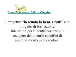 La scuola fa bene a tutti - Samugheo

Il progetto: “la scuola fa bene a tutti” è un
           progetto di formazione/
     intervento per l’identificazione e il
      recupero dei disturbi specifici di
        apprendimento in età scolare.
 