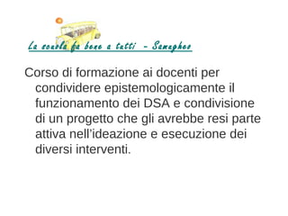 La scuola fa bene a tutti - Samugheo

Corso di formazione ai docenti per
 condividere epistemologicamente il
 funzionamento dei DSA e condivisione
 di un progetto che gli avrebbe resi parte
 attiva nell’ideazione e esecuzione dei
 diversi interventi.
 