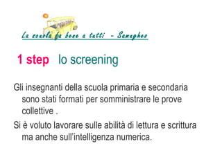 La scuola fa bene a tutti - Samugheo

 1 step lo screening
Gli insegnanti della scuola primaria e secondaria
   sono stati formati per somministrare le prove
   collettive .
Si è voluto lavorare sulle abilità di lettura e scrittura
   ma anche sull’intelligenza numerica.
 