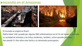 Incendio en el Amazonas
▪ El incendio se originó en Brasil.
▪ Podría haber sido causado por algunas ONG ambientalistas con el fin de llamar la atención.
▪ La variedad de animales y las tribus residentes, también, sufren grandes pérdidas.
▪ Han pasado 21 días sobre este hecho y es demasiado preocupante.
 