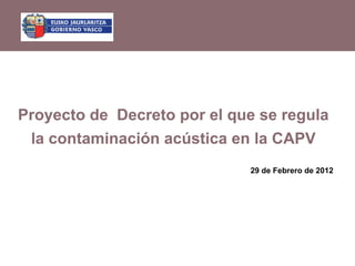 Proyecto de Decreto por el que se regula
 la contaminación acústica en la CAPV
                             29 de Febrero de 2012
 
