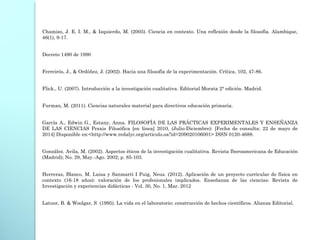 Chamizo, J. E. I. M., & Izquierdo, M. (2005). Ciencia en contexto. Una reflexión desde la filosofía. Alambique,
46(1), 9-17.
 
Decreto 1490 de 1990
 
Ferreirós, J., & Ordóñez, J. (2002). Hacia una filosofía de la experimentación. Crítica, 102, 47-86.
Flick., U. (2007). Introducción a la investigación cualitativa. Editorial Morata 2° edición. Madrid.
 
Furman, M. (2011). Ciencias naturales material para directivos educación primaria.
García A., Edwin G., Estany, Anna. FILOSOFÍA DE LAS PRÁCTICAS EXPERIMENTALES Y ENSEÑANZA
DE LAS CIENCIAS Praxis Filosófica [en línea] 2010, (Julio-Diciembre): [Fecha de consulta: 22 de mayo de
2014] Disponible en:<http://www.redalyc.org/articulo.oa?id=209020106001> ISSN 0120-4688.
González. Avila, M. (2002). Aspectos éticos de la investigación cualitativa. Revista Iberoamericana de Educación
(Madrid); No. 29, May.-Ago. 2002; p. 85-103.
Herreras, Blanco, M. Luisa y Sanmartí I Puig, Neus. (2012). Aplicación de un proyecto curricular de física en
contexto (16-18 años): valoración de los profesionales implicados. Enseñanza de las ciencias: Revista de
Investigación y experiencias didácticas - Vol. 30, No. 1, Mar. 2012
 
Latuor, B. & Woolgar, S. (1995). La vida en el laboratorio: construcción de hechos científicos. Alianza Editorial.
 
 
 