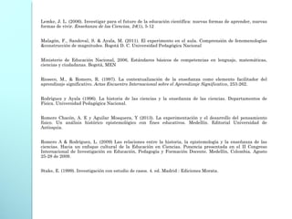 Lemke, J. L. (2006). Investigar para el futuro de la educación científica: nuevas formas de aprender, nuevas
formas de vivir. Enseñanza de las Ciencias, 24(1), 5-12
 
Malagón, F., Sandoval, S. & Ayala, M. (2011). El experimento en el aula. Comprensión de fenomenologías
&construcción de magnitudes. Bogotá D. C. Universidad Pedagógica Nacional
Ministerio de Educación Nacional, 2006, Estándares básicos de competencias en lenguaje, matemáticas,
ciencias y ciudadanas. Bogotá, MEN
 
Rioseco, M., & Romero, R. (1997). La contextualización de la enseñanza como elemento facilitador del
aprendizaje significativo. Actas Encuentro Internacional sobre el Aprendizaje Significativo, 253-262.
Rodríguez y Ayala (1996). La historia de las ciencias y la enseñanza de las ciencias. Departamentos de
Física. Universidad Pedagógica Nacional.
Romero Chacón, A. E y Aguilar Mosquera, Y (2013). La experimentación y el desarrollo del pensamiento
físico. Un análisis histórico epistemológico con fines educativos. Medellín. Editorial Universidad de
Antioquia.
Romero A & Rodríguez, L. (2009) Las relaciones entre la historia, la epistemología y la enseñanza de las
ciencias. Hacia un enfoque cultural de la Educación en Ciencias. Ponencia presentada en el II Congreso
Internacional de Investigación en Educación, Pedagogía y Formación Docente. Medellín, Colombia. Agosto
25-28 de 2009.
Stake, E. (1999). Investigación con estudio de casos. 4. ed. Madrid : Ediciones Morata.
 
