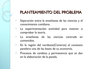 PLANTEAMIENTO DEL PROBLEMAPLANTEAMIENTO DEL PROBLEMA
• Separación entre la enseñanza de las ciencias y el
conocimiento cotidiano.
• La experimentación: actividad para motivar o
comprobar la teoría.
• La enseñanza de las ciencias centrada en
contenidos.
• En la región del nordeste(Cisneros) el contexto
panelero una de las bases de su economía.
• Procesos de cambios y permanencia que se dan
en la elaboración de la panela.
 