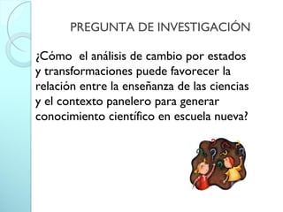 PREGUNTA DE INVESTIGACIÓN
¿Cómo el análisis de cambio por estados
y transformaciones puede favorecer la
relación entre la enseñanza de las ciencias
y el contexto panelero para generar
conocimiento científico en escuela nueva?
 