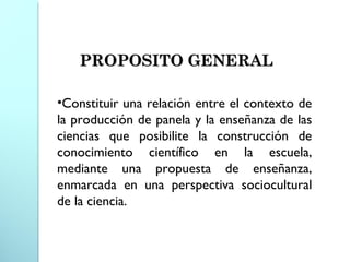 •Constituir una relación entre el contexto de
la producción de panela y la enseñanza de las
ciencias que posibilite la construcción de
conocimiento científico en la escuela,
mediante una propuesta de enseñanza,
enmarcada en una perspectiva sociocultural
de la ciencia.
PROPOSITO GENERALPROPOSITO GENERAL
 