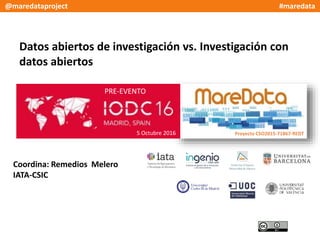 Datos abiertos de investigación vs. Investigación con
datos abiertos
Coordina: Remedios Melero
IATA-CSIC
PRE-EVENTO
5 Octubre 2016 Proyecto CSO2015-71867-REDT
@maredataproject #maredata
 