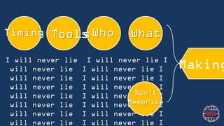 Timing

Tools
Tools

Who

What

I will never lie I will never lie I will never lie I will
never lie I will never lie I will never lie I will never
lie I will never lie I will never lie I will never lie I
will never lie I will never lie I will never lie I will
Don’t
never lie I will never lie I will never lie I will never
Memorize
lie I will never lie I will never lie I will never lie I
will never lie I will never lie I will never lie I will
never lie I will never lie I will never lie I will never

Making

 