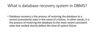 What is database recovery system in DBMS?
• Database recovery is the process of restoring the database to a
correct (consistent) state in the event of a failure. In other words, it is
the process of restoring the database to the most recent consistent
state that existed shortly before the time of system failure.
 