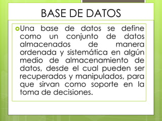 BASE DE DATOS
Una

base de datos se define
como un conjunto de datos
almacenados
de
manera
ordenada y sistemática en algún
medio de almacenamiento de
datos, desde el cual pueden ser
recuperados y manipulados, para
que sirvan como soporte en la
toma de decisiones.

 