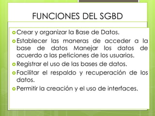 FUNCIONES DEL SGBD
 Crear

y organizar la Base de Datos.
 Establecer las maneras de acceder a la
base de datos Manejar los datos de
acuerdo a las peticiones de los usuarios.
 Registrar el uso de las bases de datos.
 Facilitar el respaldo y recuperación de los
datos.
 Permitir la creación y el uso de interfaces.

 