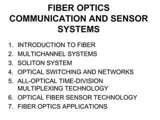 FIBER OPTICS
COMMUNICATION AND SENSOR
SYSTEMS
1. INTRODUCTION TO FIBER
2. MULTICHANNEL SYSTEMS
3. SOLITON SYSTEM
4. OPTICAL SWITCHING AND NETWORKS
5. ALL-OPTICAL TIME-DIVISION
MULTIPLEXING TECHNOLOGY
6. OPTICAL FIBER SENSOR TECHNOLOGY
7. FIBER OPTICS APPLICATIONS
 